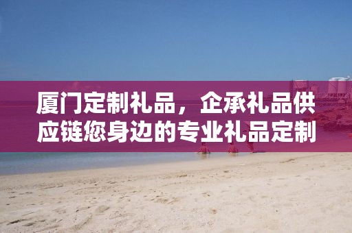 厦门定制礼品，企承礼品供应链您身边的专业礼品定制公司