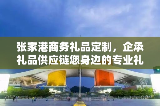 张家港商务礼品定制，企承礼品供应链您身边的专业礼品定制公司