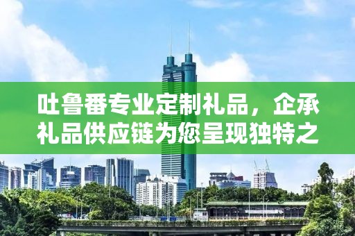 吐鲁番专业定制礼品，企承礼品供应链为您呈现独特之选