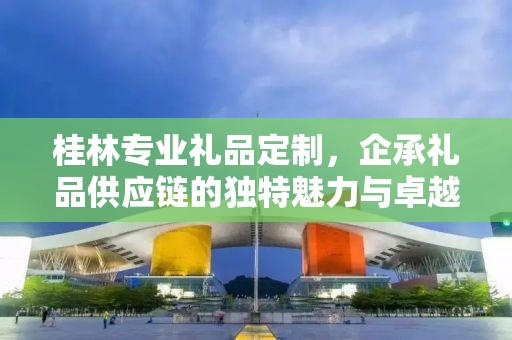 桂林专业礼品定制，企承礼品供应链的独特魅力与卓越服务