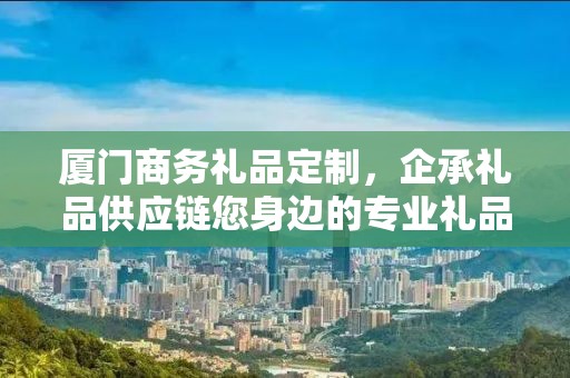 厦门商务礼品定制，企承礼品供应链您身边的专业礼品定制公司
